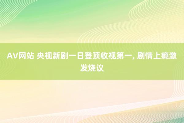 AV网站 央视新剧一日登顶收视第一， 剧情上瘾激发烧议