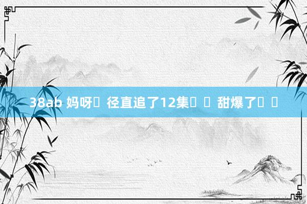 38ab 妈呀❗径直追了12集❗️甜爆了❗️