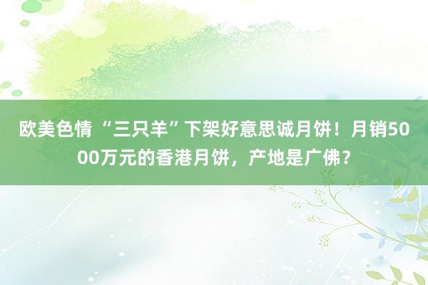 欧美色情 “三只羊”下架好意思诚月饼！月销5000万元的香港月饼，产地是广佛？