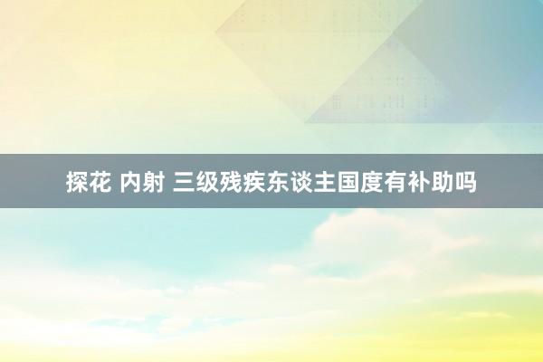 探花 内射 三级残疾东谈主国度有补助吗