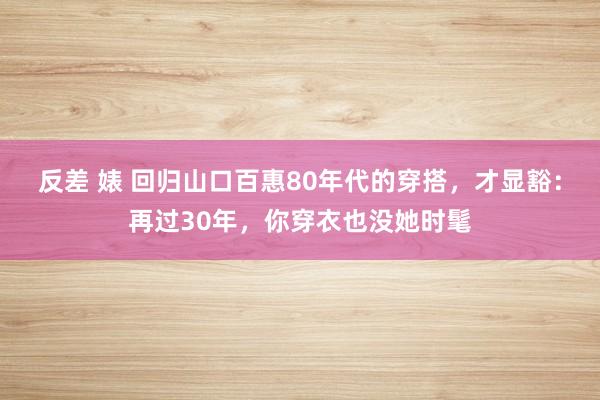 反差 婊 回归山口百惠80年代的穿搭，才显豁：再过30年，你穿衣也没她时髦