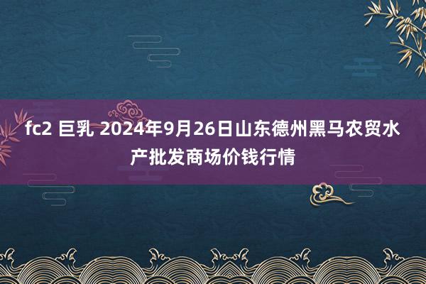 fc2 巨乳 2024年9月26日山东德州黑马农贸水产批发商场价钱行情