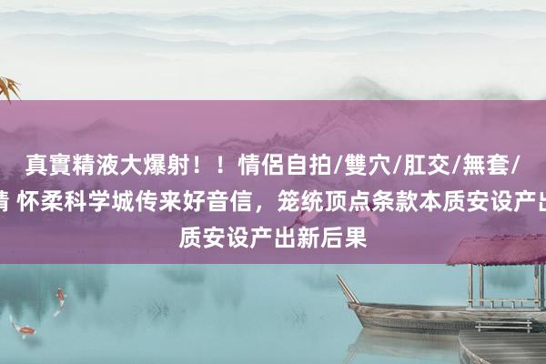 真實精液大爆射！！情侶自拍/雙穴/肛交/無套/大量噴精 怀柔科学城传来好音信，笼统顶点条款本质安设产出新后果