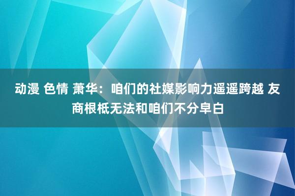 动漫 色情 萧华：咱们的社媒影响力遥遥跨越 友商根柢无法和咱们不分皁白