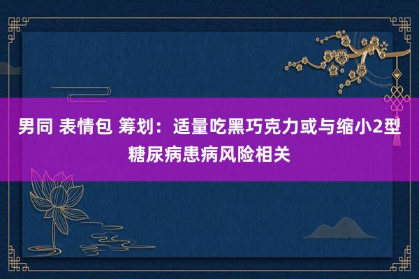 男同 表情包 筹划：适量吃黑巧克力或与缩小2型糖尿病患病风险相关