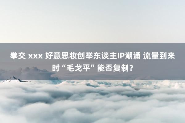 拳交 xxx 好意思妆创举东谈主IP潮涌 流量到来时“毛戈平”能否复制？