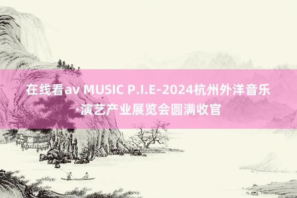 在线看av MUSIC P.I.E-2024杭州外洋音乐·演艺产业展览会圆满收官