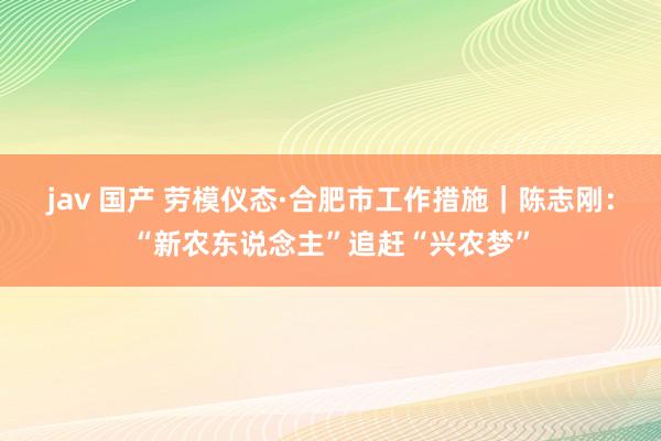 jav 国产 劳模仪态·合肥市工作措施｜陈志刚：“新农东说念主”追赶“兴农梦”