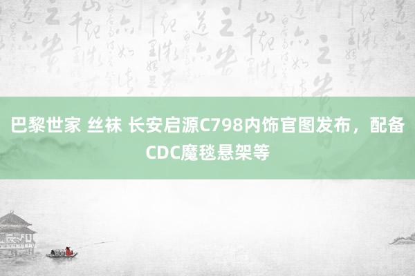 巴黎世家 丝袜 长安启源C798内饰官图发布，配备CDC魔毯悬架等