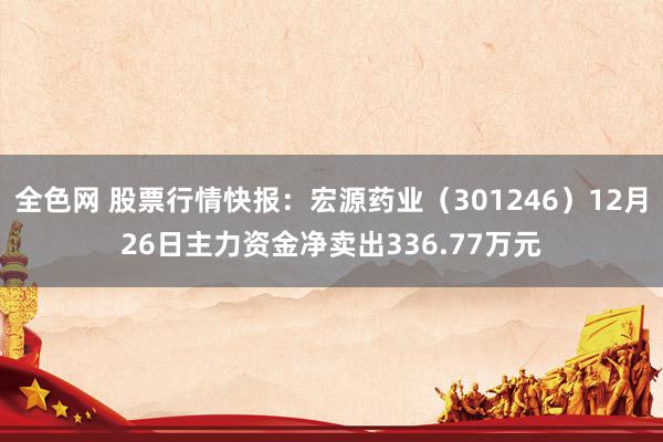 全色网 股票行情快报：宏源药业（301246）12月26日主力资金净卖出336.77万元