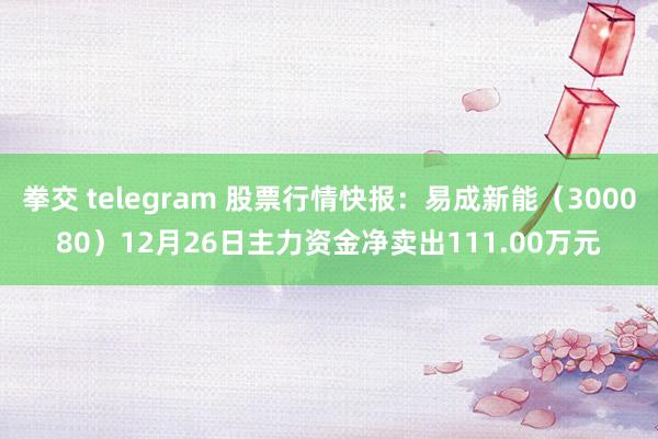 拳交 telegram 股票行情快报：易成新能（300080）12月26日主力资金净卖出111.00万元