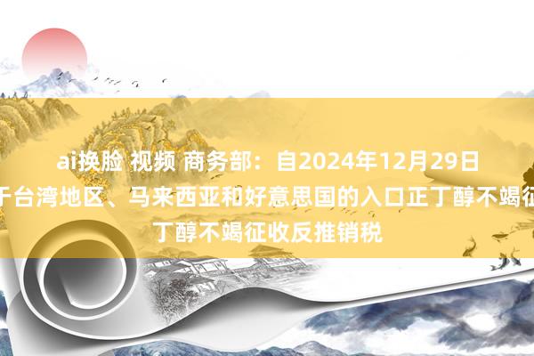 ai换脸 视频 商务部：自2024年12月29日起，对原产于台湾地区、马来西亚和好意思国的入口正丁醇不竭征收反推销税