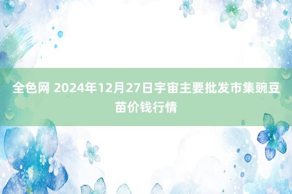 全色网 2024年12月27日宇宙主要批发市集豌豆苗价钱行情