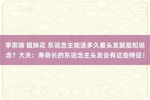 李宗瑞 姐妹花 东说念主能活多久看头发就能知说念？大夫：寿命长的东说念主头发会有这些特征！