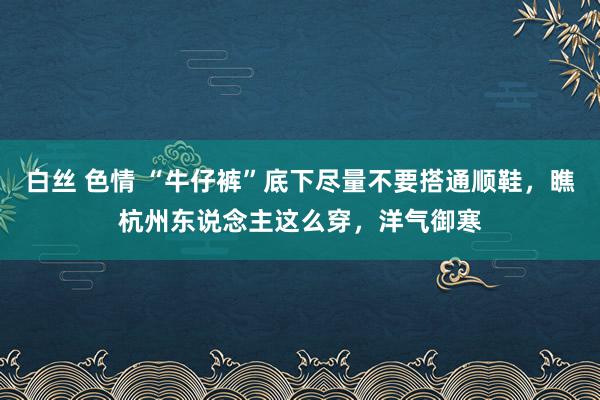 白丝 色情 “牛仔裤”底下尽量不要搭通顺鞋，瞧杭州东说念主这么穿，洋气御寒