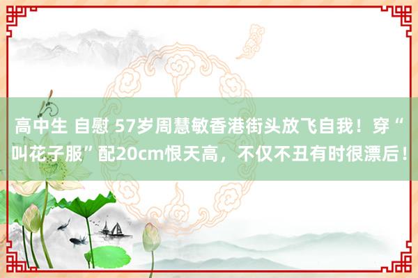 高中生 自慰 57岁周慧敏香港街头放飞自我！穿“叫花子服”配20cm恨天高，不仅不丑有时很漂后！