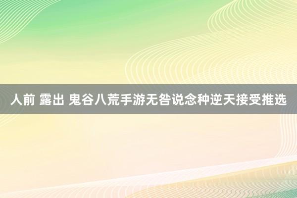 人前 露出 鬼谷八荒手游无咎说念种逆天接受推选