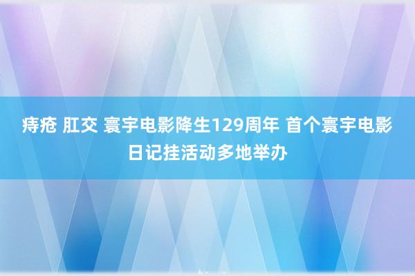 痔疮 肛交 寰宇电影降生129周年 首个寰宇电影日记挂活动多地举办