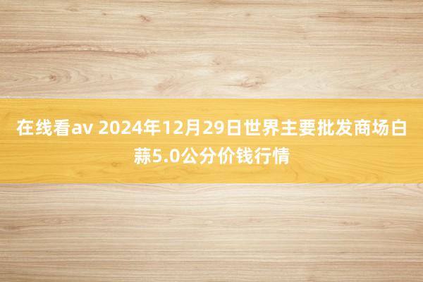 在线看av 2024年12月29日世界主要批发商场白蒜5.0公分价钱行情