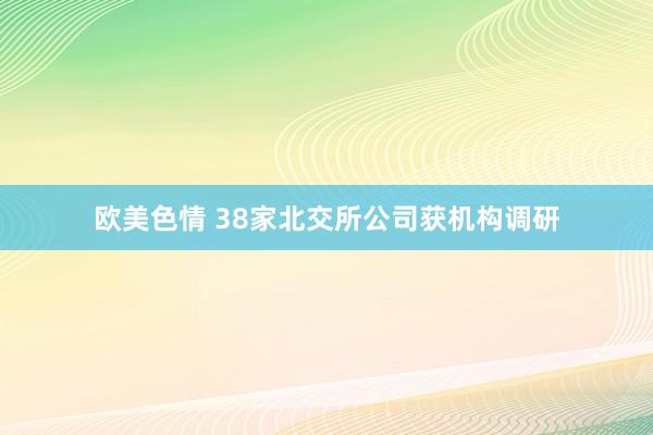 欧美色情 38家北交所公司获机构调研