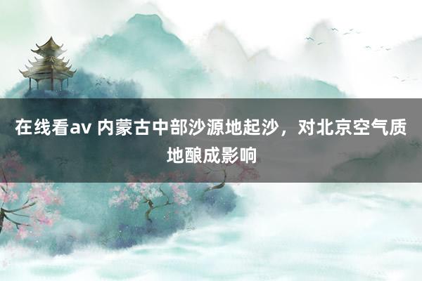 在线看av 内蒙古中部沙源地起沙，对北京空气质地酿成影响