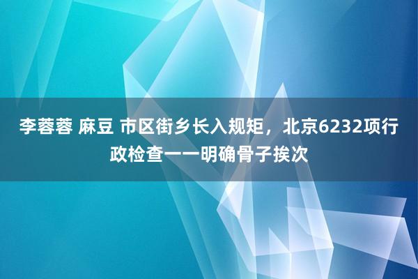 李蓉蓉 麻豆 市区街乡长入规矩，北京6232项行政检查一一明确骨子挨次