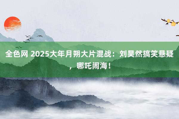 全色网 2025大年月朔大片混战：刘昊然搞笑悬疑，哪吒闹海！