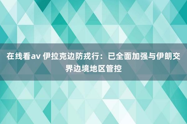 在线看av 伊拉克边防戎行：已全面加强与伊朗交界边境地区管控