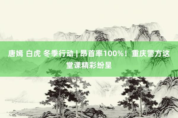 唐嫣 白虎 冬季行动 | 昂首率100%！重庆警方这堂课精彩纷呈