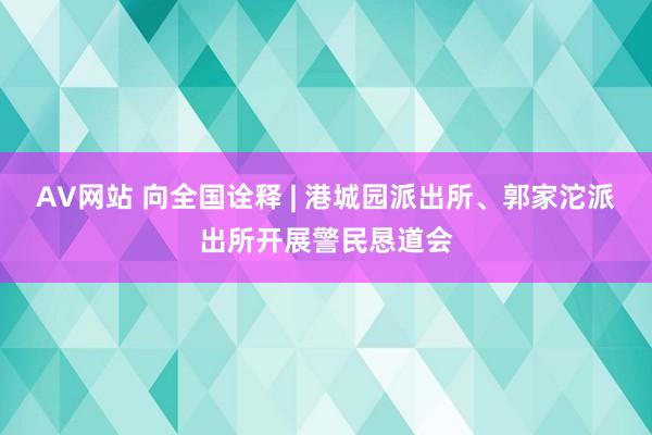 AV网站 向全国诠释 | 港城园派出所、郭家沱派出所开展警民恳道会