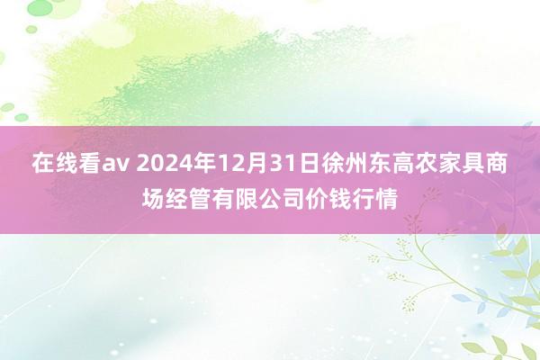 在线看av 2024年12月31日徐州东高农家具商场经管有限公司价钱行情