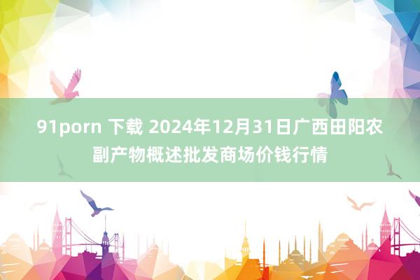 91porn 下载 2024年12月31日广西田阳农副产物概述批发商场价钱行情