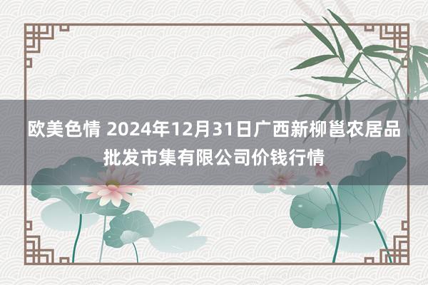 欧美色情 2024年12月31日广西新柳邕农居品批发市集有限公司价钱行情