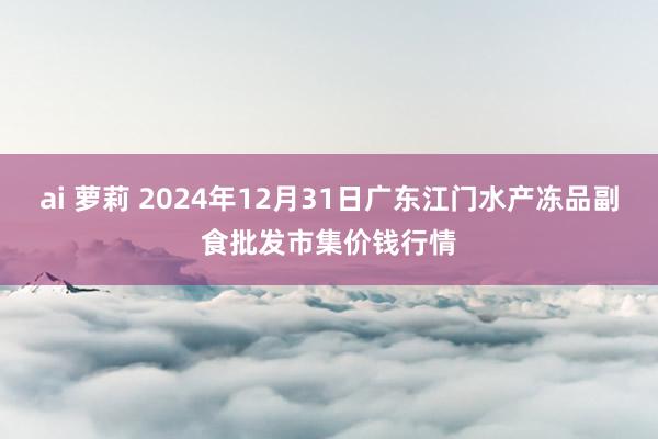 ai 萝莉 2024年12月31日广东江门水产冻品副食批发市集价钱行情