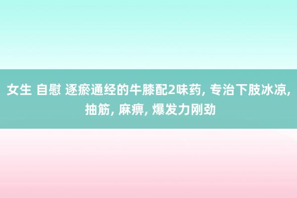 女生 自慰 逐瘀通经的牛膝配2味药， 专治下肢冰凉， 抽筋， 麻痹， 爆发力刚劲