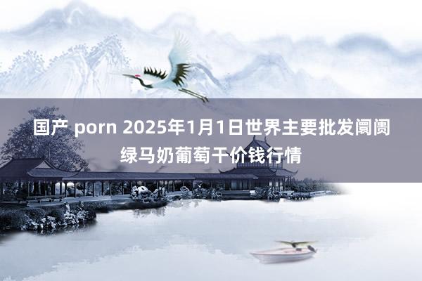 国产 porn 2025年1月1日世界主要批发阛阓绿马奶葡萄干价钱行情