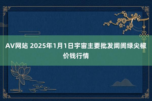 AV网站 2025年1月1日宇宙主要批发阛阓绿尖椒价钱行情