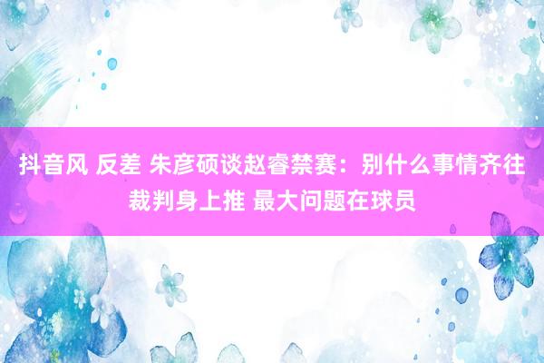 抖音风 反差 朱彦硕谈赵睿禁赛：别什么事情齐往裁判身上推 最大问题在球员