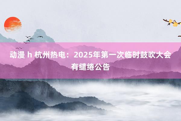 动漫 h 杭州热电：2025年第一次临时鼓吹大会有缱绻公告