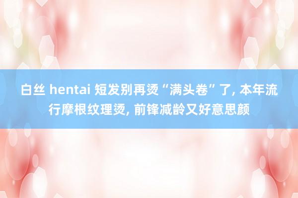 白丝 hentai 短发别再烫“满头卷”了， 本年流行摩根纹理烫， 前锋减龄又好意思颜