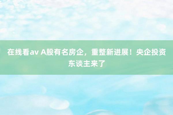 在线看av A股有名房企，重整新进展！央企投资东谈主来了