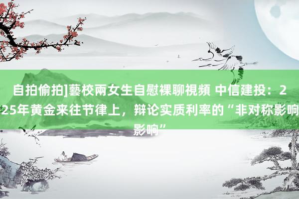 自拍偷拍]藝校兩女生自慰裸聊視頻 中信建投：2025年黄金来往节律上，辩论实质利率的“非对称影响”