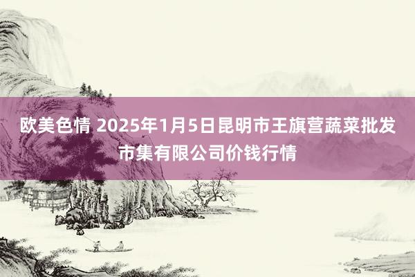 欧美色情 2025年1月5日昆明市王旗营蔬菜批发市集有限公司价钱行情