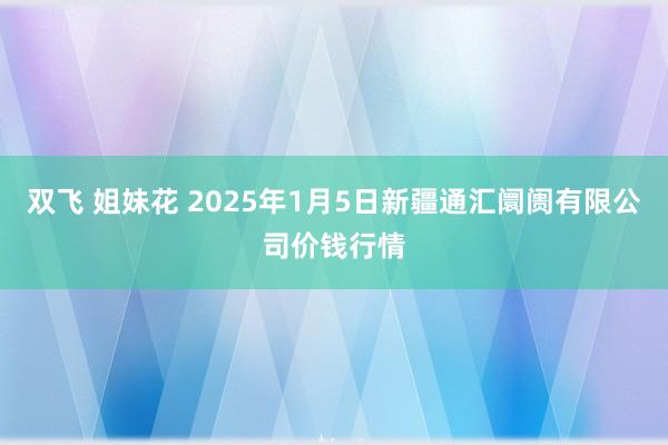 双飞 姐妹花 2025年1月5日新疆通汇阛阓有限公司价钱行情