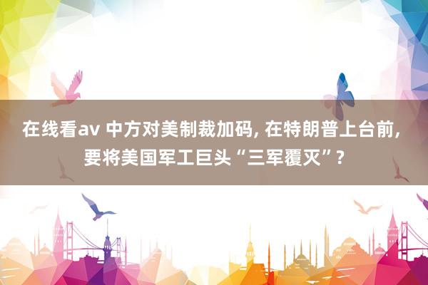 在线看av 中方对美制裁加码， 在特朗普上台前， 要将美国军工巨头“三军覆灭”?