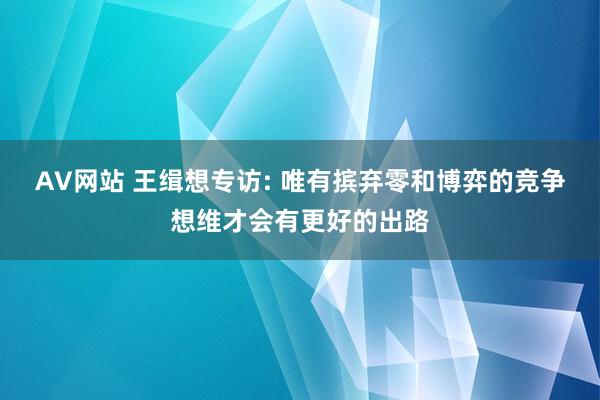 AV网站 王缉想专访: 唯有摈弃零和博弈的竞争想维才会有更好的出路