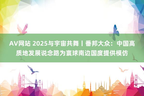 AV网站 2025与宇宙共舞丨番邦大众：中国高质地发展说念路为寰球南边国度提供模仿