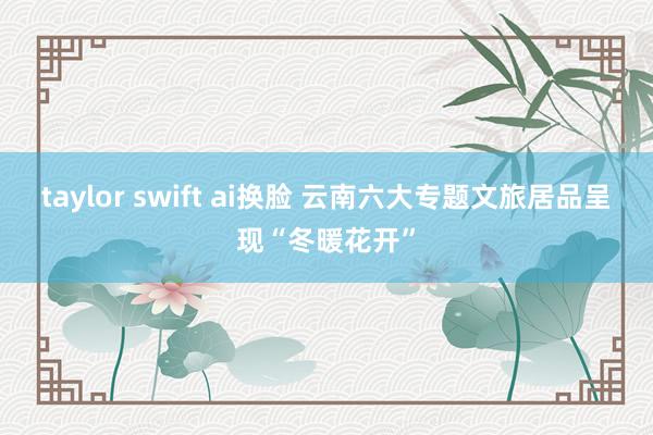 taylor swift ai换脸 云南六大专题文旅居品呈现“冬暖花开”