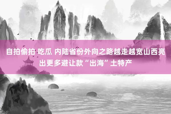 自拍偷拍 吃瓜 内陆省份外向之路越走越宽山西亮出更多避让款“出海”土特产