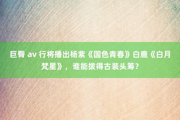 巨臀 av 行将播出杨紫《国色青春》白鹿《白月梵星》，谁能拔得古装头筹？